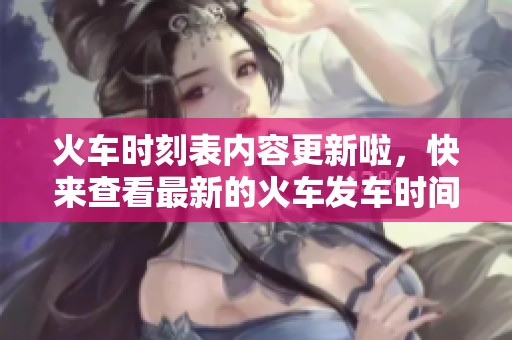 火车时刻表内容更新啦，快来查看最新的火车发车时间！