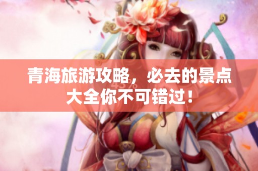 青海旅游攻略，必去的景点大全你不可错过！