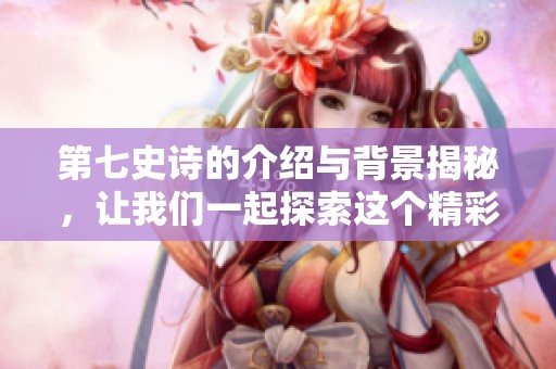 第七史诗的介绍与背景揭秘，让我们一起探索这个精彩的游戏世界