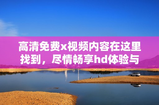 高清免费x视频内容在这里找到，尽情畅享hd体验与乐趣