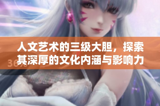 人文艺术的三级大胆，探索其深厚的文化内涵与影响力