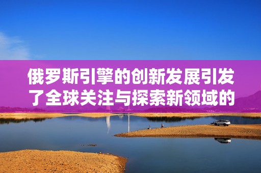 俄罗斯引擎的创新发展引发了全球关注与探索新领域的可能性。