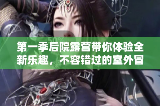 第一季后院露营带你体验全新乐趣，不容错过的室外冒险活动！
