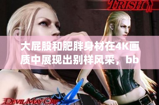 大屁股和肥胖身材在4K画质中展现出别样风采，bbwbigfatass尽显魅力。