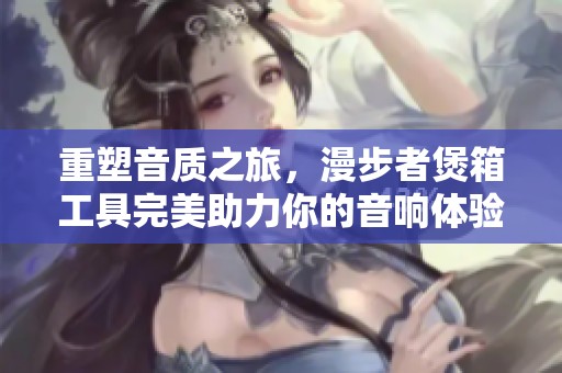 重塑音质之旅，漫步者煲箱工具完美助力你的音响体验