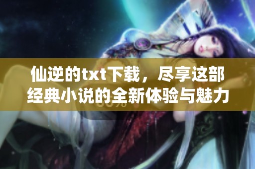 仙逆的txt下载，尽享这部经典小说的全新体验与魅力