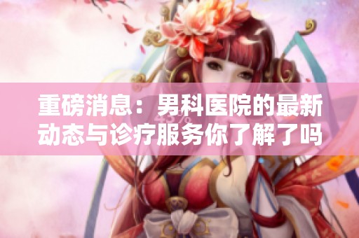 重磅消息：男科医院的最新动态与诊疗服务你了解了吗