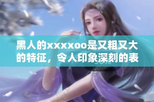 黑人的xxxxoo是又粗又大的特征，令人印象深刻的表现让人惊叹不已