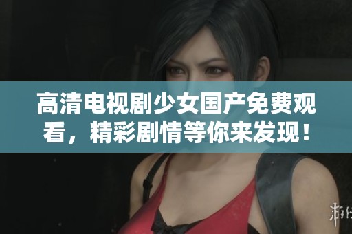 高清电视剧少女国产免费观看，精彩剧情等你来发现！