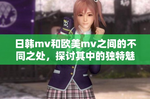 日韩mv和欧美mv之间的不同之处，探讨其中的独特魅力与风格