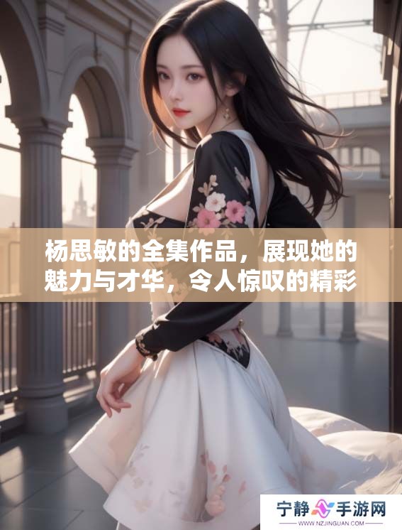 杨思敏的全集作品，展现她的魅力与才华，令人惊叹的精彩内容