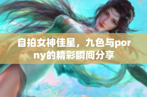 自拍女神佳星，九色与porny的精彩瞬间分享