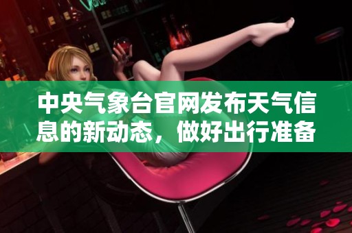 中央气象台官网发布天气信息的新动态，做好出行准备很重要