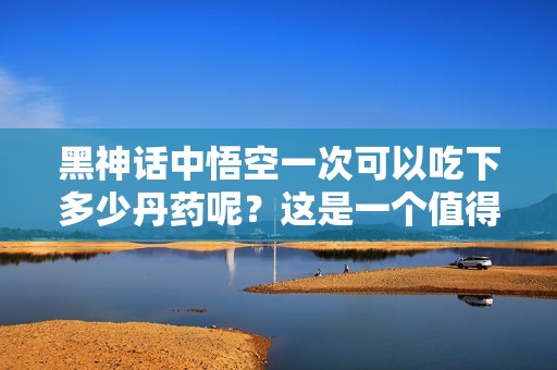 黑神话中悟空一次可以吃下多少丹药呢？这是一个值得探索的话题。