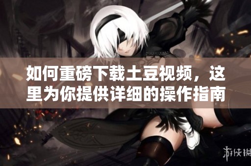 如何重磅下载土豆视频，这里为你提供详细的操作指南