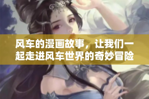 风车的漫画故事，让我们一起走进风车世界的奇妙冒险