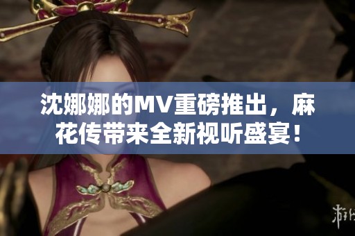 沈娜娜的MV重磅推出，麻花传带来全新视听盛宴！