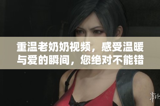 重温老奶奶视频，感受温暖与爱的瞬间，您绝对不能错过！