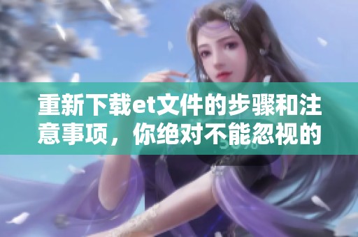 重新下载et文件的步骤和注意事项，你绝对不能忽视的细节！