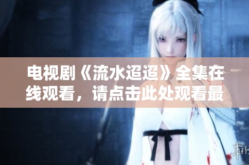 电视剧《流水迢迢》全集在线观看，请点击此处观看最新精彩内容