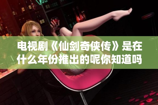 电视剧《仙剑奇侠传》是在什么年份推出的呢你知道吗
