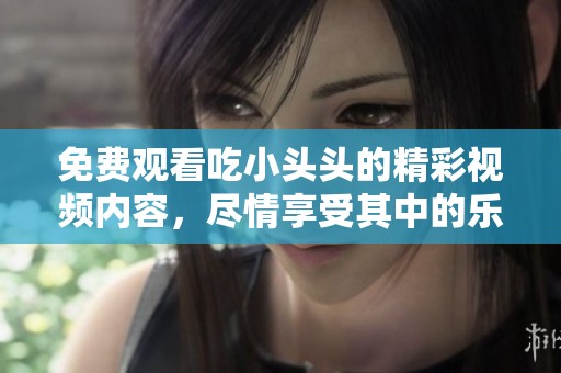 免费观看吃小头头的精彩视频内容，尽情享受其中的乐趣与精彩！
