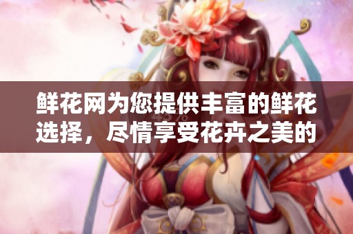 鲜花网为您提供丰富的鲜花选择，尽情享受花卉之美的在线购物体验
