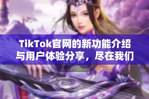 TikTok官网的新功能介绍与用户体验分享，尽在我们的详细解析中