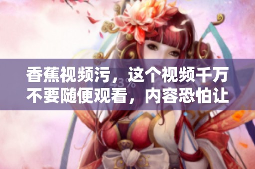香蕉视频污，这个视频千万不要随便观看，内容恐怕让人难以接受