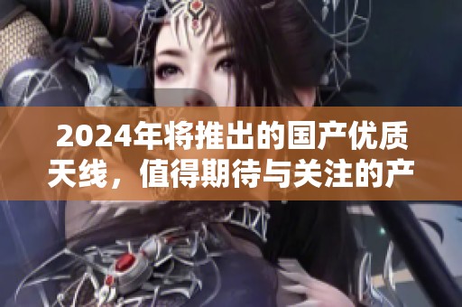 2024年将推出的国产优质天线，值得期待与关注的产品。
