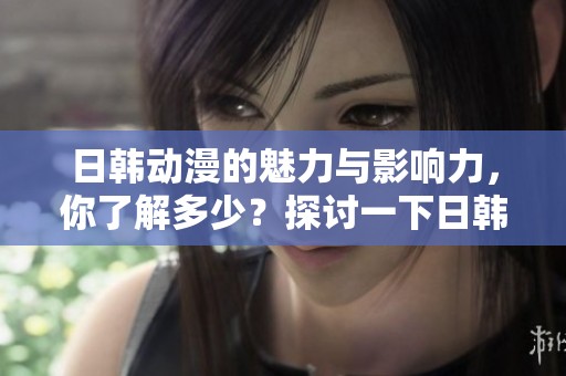 日韩动漫的魅力与影响力，你了解多少？探讨一下日韩动漫的独特风格。
