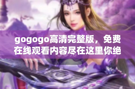gogogo高清完整版，免费在线观看内容尽在这里你绝对不容错过