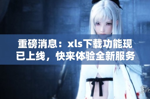 重磅消息：xls下载功能现已上线，快来体验全新服务！