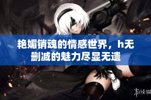 艳媚销魂的情感世界，h无删减的魅力尽显无遗