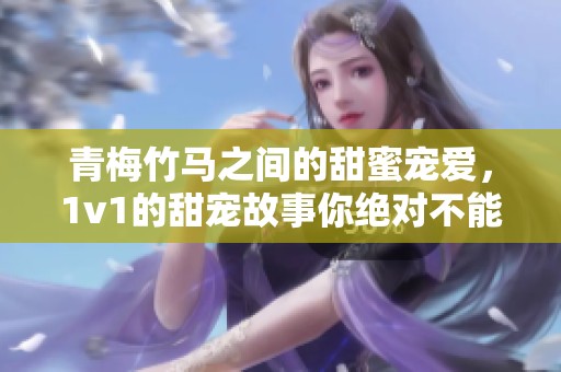青梅竹马之间的甜蜜宠爱，1v1的甜宠故事你绝对不能错过