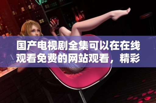 国产电视剧全集可以在在线观看免费的网站观看，精彩内容尽在其中