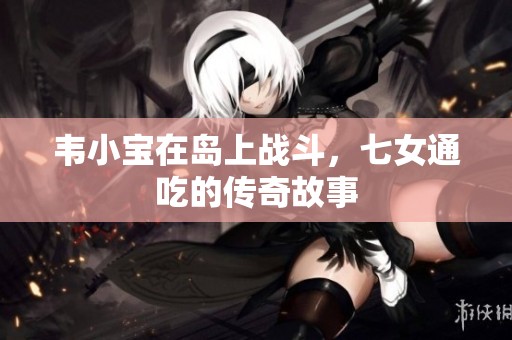韦小宝在岛上战斗，七女通吃的传奇故事