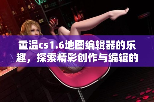 重温cs1.6地图编辑器的乐趣，探索精彩创作与编辑的无限可能