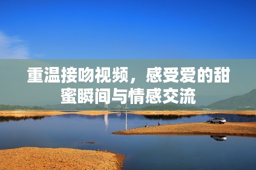 重温接吻视频，感受爱的甜蜜瞬间与情感交流