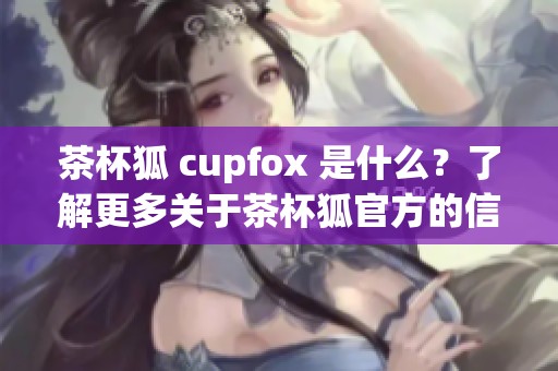 茶杯狐 cupfox 是什么？了解更多关于茶杯狐官方的信息与特色