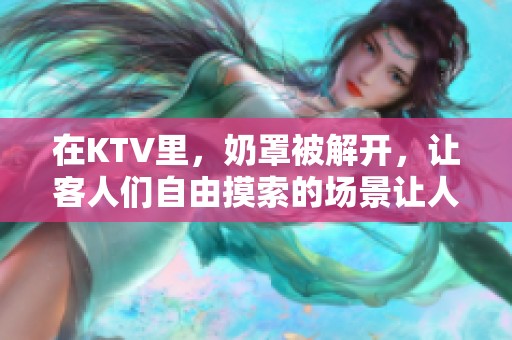 在KTV里，奶罩被解开，让客人们自由摸索的场景让人咋舌