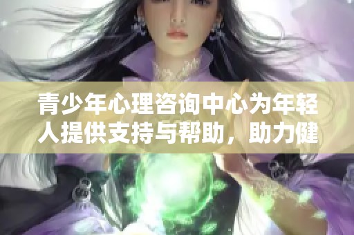 青少年心理咨询中心为年轻人提供支持与帮助，助力健康心理成长