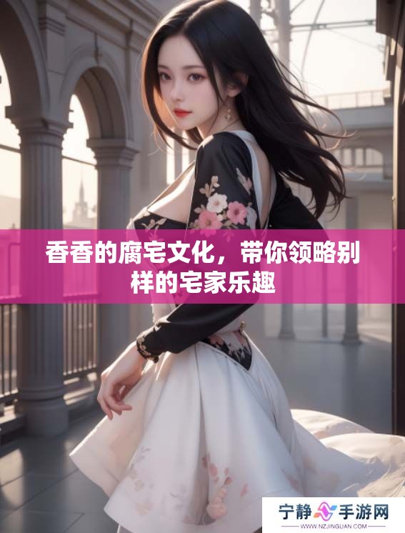 香香的腐宅文化，带你领略别样的宅家乐趣