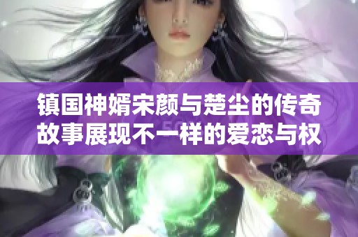 镇国神婿宋颜与楚尘的传奇故事展现不一样的爱恋与权谋