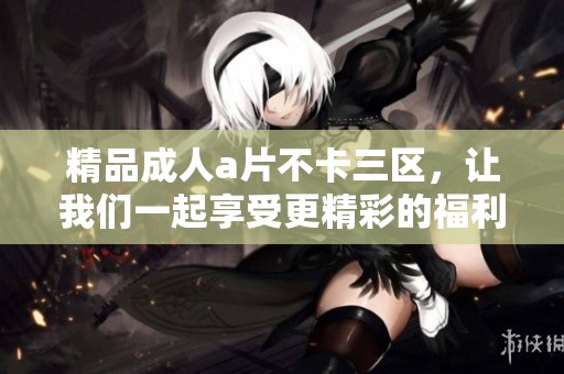 精品****不卡三区，让我们一起享受更精彩的福利视频体验