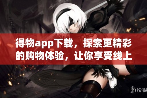 得物app下载，探索更精彩的购物体验，让你享受线上购物乐趣