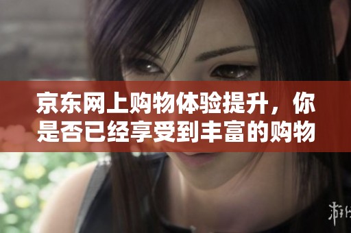 京东网上购物体验提升，你是否已经享受到丰富的购物乐趣呢