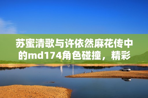 苏蜜清歌与许依然麻花传中的md174角色碰撞，精彩纷呈引人关注