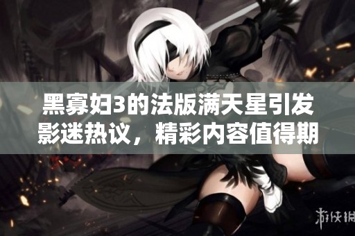 黑寡妇3的法版满天星引发影迷热议，精彩内容值得期待！