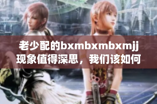 老少配的bxmbxmbxmjj现象值得深思，我们该如何看待这种文化形态呢
